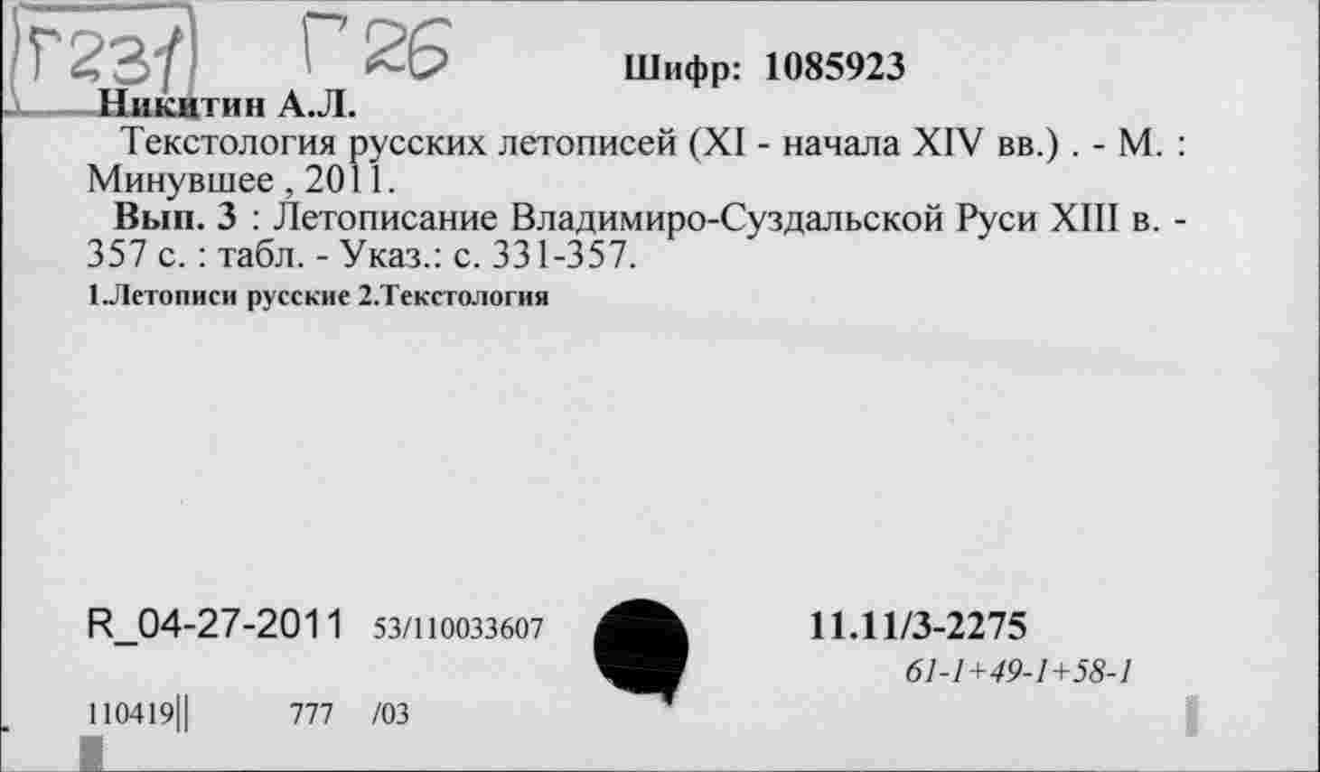 ﻿Г23/І I 26 Шифр: 1085923
Никитин А.Л.
Текстология русских летописей (XI - начала XIV вв.) . - М. : Минувшее ,2011.
Вып. 3 : Летописание Владимиро-Суздальской Руси XIII в. -357 с. : табл. - Указ.: с. 331-357.
1 .Летописи русские 2.Текстология
R_04-27-2011 53/110033607
110419Ц	777 /03
I________________________
11Л1/3-2275
61-1+49-1+58-1
і